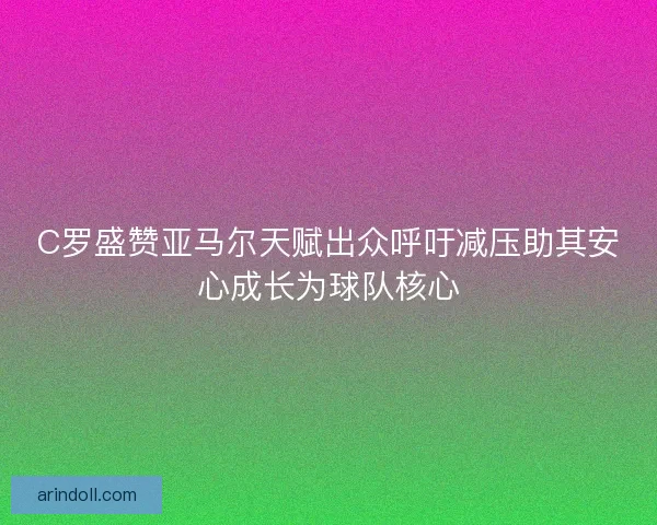 C罗盛赞亚马尔天赋出众呼吁减压助其安心成长为球队核心