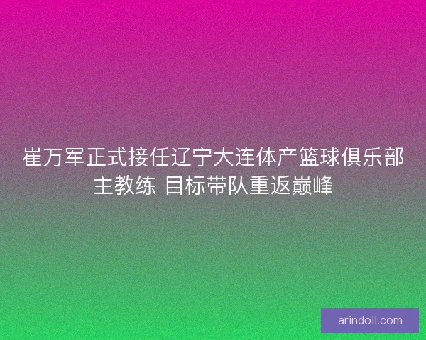 崔万军正式接任辽宁大连体产篮球俱乐部主教练 目标带队重返巅峰