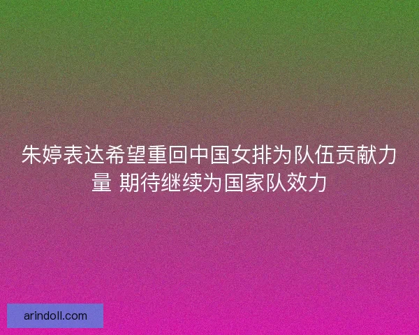 朱婷表达希望重回中国女排为队伍贡献力量 期待继续为国家队效力