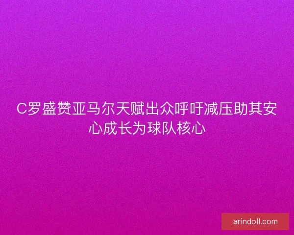 C罗盛赞亚马尔天赋出众呼吁减压助其安心成长为球队核心