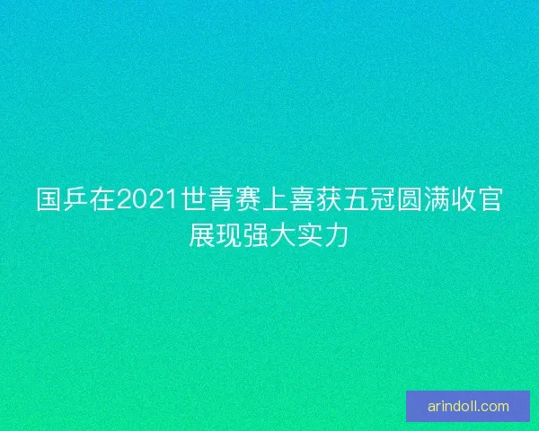 国乒在2021世青赛上喜获五冠圆满收官展现强大实力